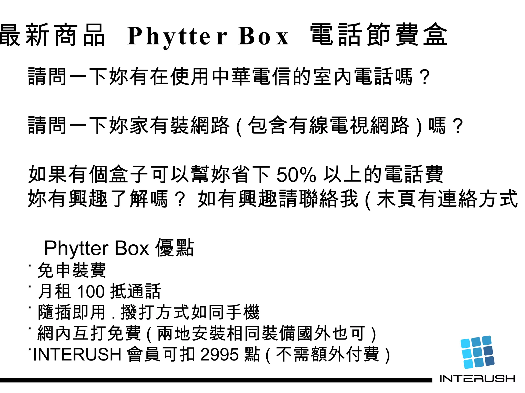 最新商品  Phytter Box  電話節費盒 請問一下妳有在使用中華電信的室內電話嗎 ? 請問一下妳家有裝網路 ( 包含有線電視網路 ) 嗎 ? 如果有個盒子可以幫妳省下 50% 以上的電話費 妳有興趣了解嗎 ?  如有興趣請聯絡我 ( 末頁有連絡方式 ) Phytter Box 優點 ˙ 免申裝費 ˙ 月租 100 抵通話 ˙ 隨插即用 . 撥打方式如同手機 ˙ 網內互打免費 ( 兩地安裝相同裝備國外也可 ) ˙INTERUSH 會員可扣 2995 點 ( 不需額外付費 ) 