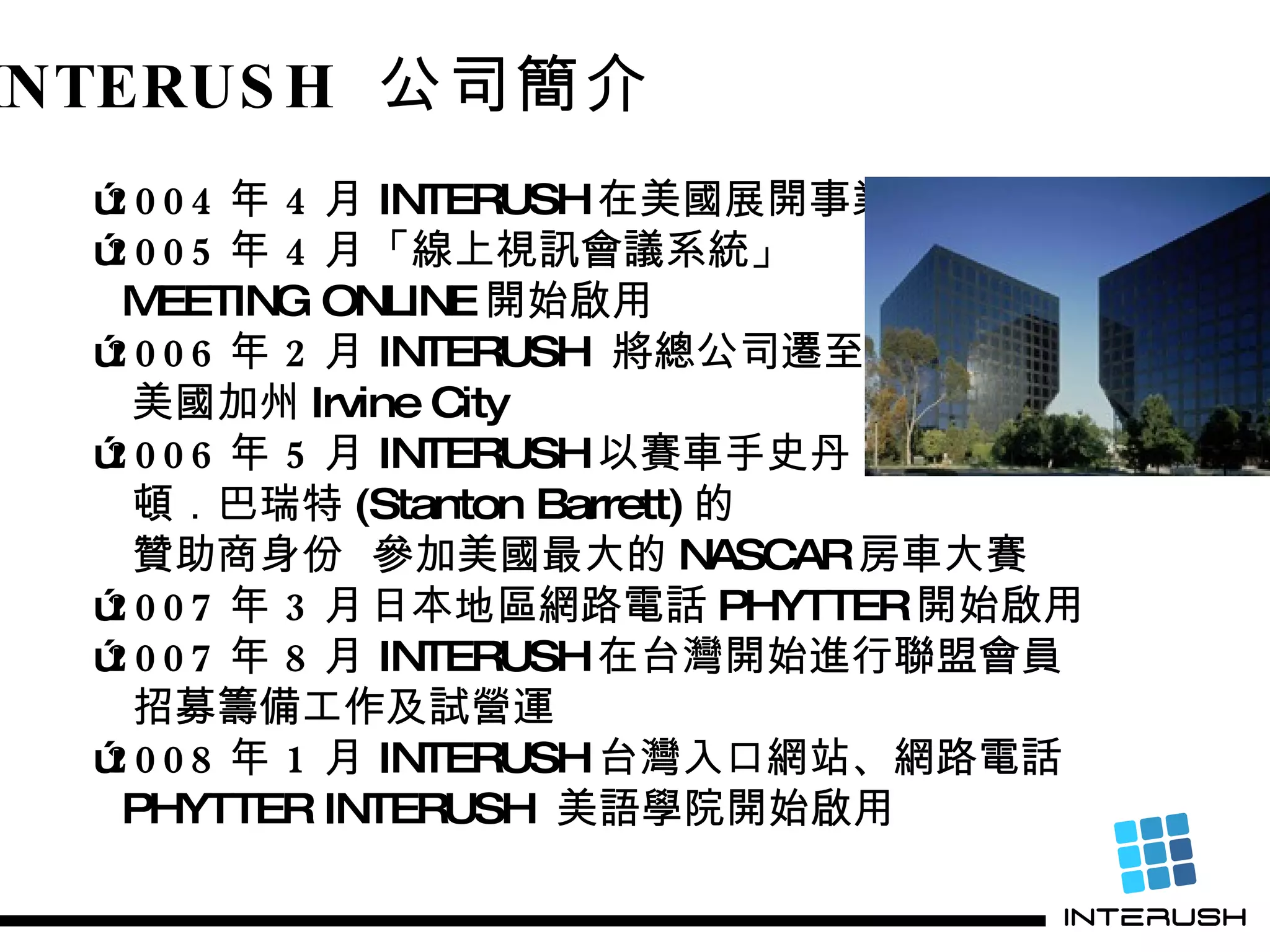 INTERUSH  公司簡介 ˙ 2004 年 4 月 INTERUSH 在美國展開事業 ˙ 2005 年 4 月 「線上視訊會議系統」 MEETING ONLINE 開始啟用 ˙ 2006 年 2 月 INTERUSH  將總公司遷至 美國加州 Irvine City ˙ 2006 年 5 月 INTERUSH 以賽車手史丹 頓．巴瑞特 (Stanton Barrett) 的 贊助商身份  參加美國最大的 NASCAR 房車大賽 ˙ 2007 年 3 月 日本地區網路電話 PHYTTER 開始啟用 ˙ 2007 年 8 月 INTERUSH 在台灣開始進行聯盟會員 招募籌備工作及試營運 ˙ 2008 年 1 月 INTERUSH 台灣入口網站、網路電話 PHYTTER INTERUSH  美語學院開始啟用 
