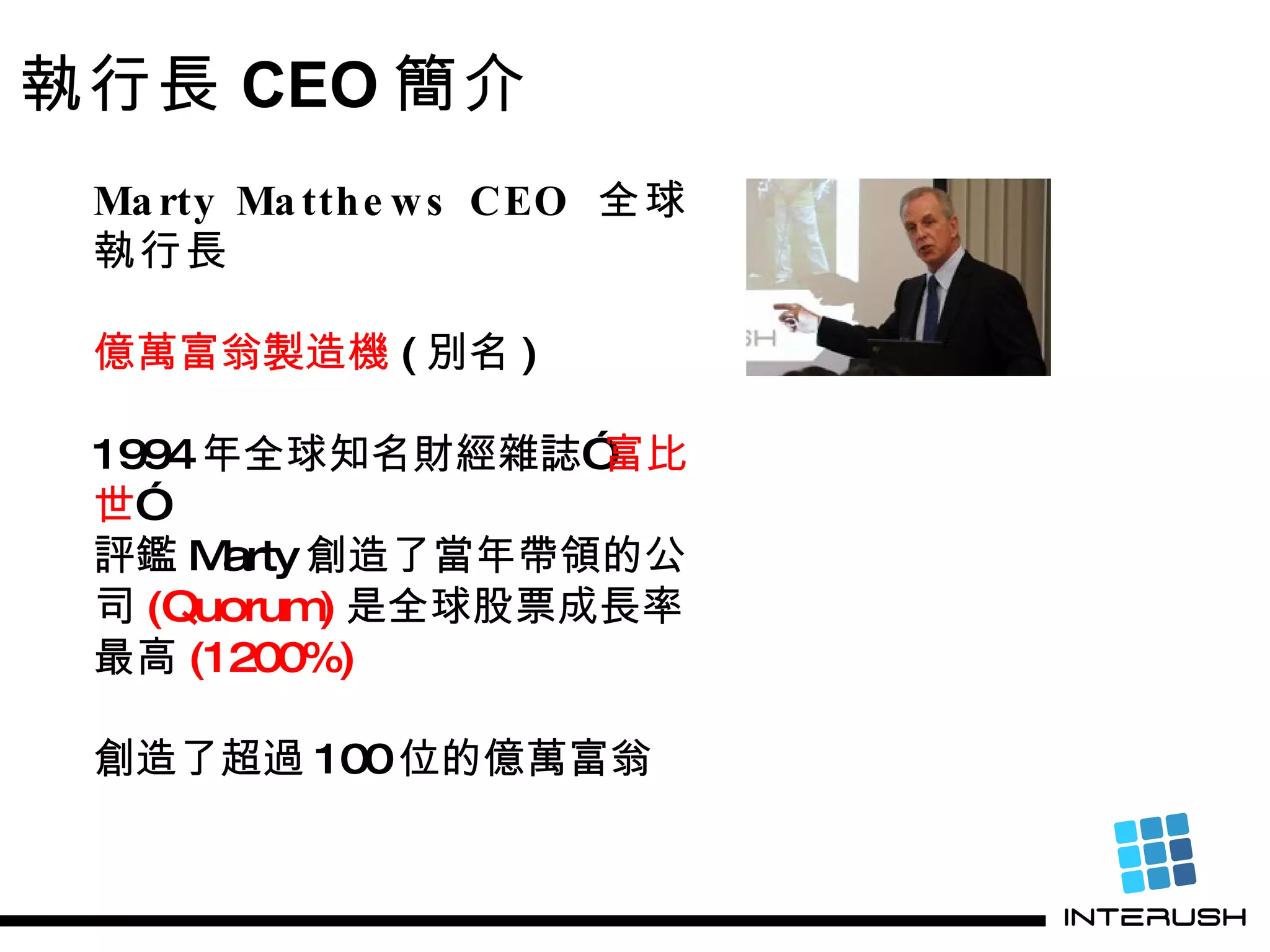 Marty Matthews CEO  全球執行長 億萬富翁製造機 ( 別名 ) 1994 年全球知名財經雜誌” 富比世 ” 評鑑 Marty 創造了當年帶領的公 司 (Quorum) 是全球股票成長率 最高 (1200%) 創造了超過 100 位的億萬富翁 執行長 CEO 簡介 