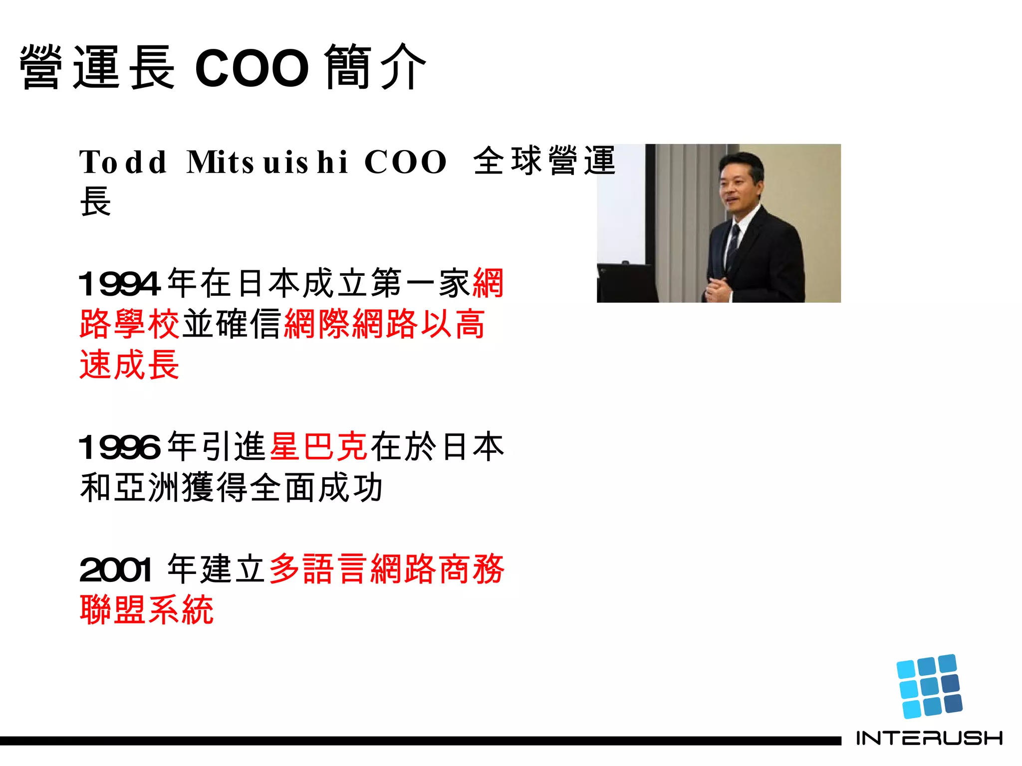 Todd Mitsuishi COO  全球營運長 1994 年在日本成立第一家 網 路學校 並確信 網際網路以高 速成長 1996 年引進 星巴克 在於日本 和亞洲獲得全面成功 2001 年建立 多語言網路商務 聯盟系統 營運長 COO 簡介 