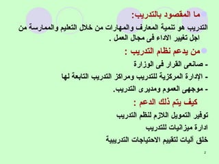 ما المقصود بالتدريب : التدريب هو تنمية المعارف والمهارات من خلال التعليم والممارسة من اجل تغيير الاداء فى مجال العمل  . من يدعم نظام التدريب  : -  صانعى القرار فى الوزارة  -  الإدارة المركزية للتدريب ومراكز التدريب التابعة لها  -  موجهى العموم ومديرى التدريب . كيف يتم ذلك الدعم  : توفير التمويل اللازم لنظم التدريب ادارة ميزانيات للتدريب خلق آليات لتقييم الاحتياجات التدريبية 