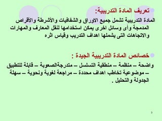 تعريف المادة التدريبية :   المادة التدريبية تشمل جميع الاوراق والشفافيات والأشرطة والأقراص المدمجة وأى وسائل اخرى يمكن استخدامها لنقل المعارف والمهارات والاتجاهات التى يشملها اهداف التدريب وقياس اثره خصائص المادة التدريبية الجيدة  : واضحة – منظمة – منطقية التسلسل – متدرجةالصعوبة – قابلة للتطبيق – موضوعية تخاطب اهداف محددة – مراجعة لغوية ونحوية – سهلة الجدولة والتحليل  . 