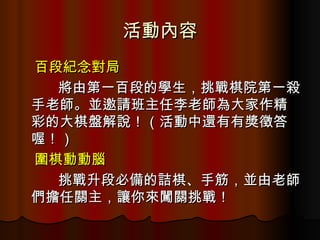 活動內容 百段紀念對局 將由第一百段的學生，挑戰棋院第一殺手老師。並邀請班主任李老師為大家作精彩的大棋盤解說！（活動中還有有獎徵答喔！） 圍棋動動腦 挑戰升段必備的詰棋、手筋，並由老師們擔任關主，讓你來闖關挑戰！ 
