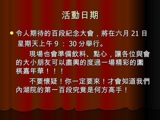 活動日期 令人期待的百段紀念大會，將在六月 21 日 星期天上午 9 ： 30 分舉行。 現場也會準備飲料、點心，讓各位與會的大小朋友可以盡興的度過一場精彩的圍棋嘉年華！！！ 不要懷疑！你一定要來！才會知道我們內湖院的第一百段究竟是何方高手！ 