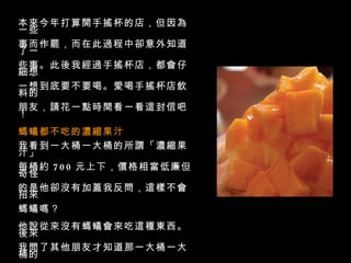 本來今年打算開手搖杯的店，但因為一些 事而作罷，而在此過程中卻意外知道了一 些事。此後我經過手搖杯店，都會仔細想 一想到底要不要喝。愛喝手搖杯店飲料的 朋友，請花一點時間看一看這封信吧！  螞蟻都不吃的濃縮果汁   我看到一大桶一大桶的所謂「濃縮果汁」 每桶約   700   元上下，價格相當低廉但奇怪 的是他卻沒有加蓋我反問，這樣不會招來 螞蟻嗎？  他說從來沒有螞蟻會來吃這種東西。後來 我問了其他朋友才知道那一大桶一大桶的 所謂濃縮原汁裡面有大量的糖精，和不知 名的香料等等東西（當然大部分都非天然 的物品）所以放很久也不會壞，對身體卻 有相當不好的影響。 