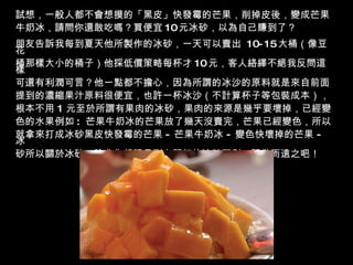 試想，一般人都不會想摸的「黑皮」快發霉的芒果，削掉皮後，變成芒果 牛奶冰，請問你還敢吃嗎？買便宜 10 元冰砂，以為自己賺到了？  朋友告訴我每到夏天他所製作的冰砂，一天可以賣出  10-15 大桶（像豆花 桶那樣大小的桶子）他採低價策略每杯才 10 元，客人絡繹不絕我反問這樣 可還有利潤可言？他一點都不擔心，因為所謂的冰沙的原料就是來自前面 提到的濃縮果汁原料很便宜，也許一杯冰沙（不計算杯子等包裝成本）， 根本不用   1   元至於所謂有果肉的冰砂，果肉的來源是幾乎要壞掉，已經變 色的水果例如 :  芒果牛奶冰的芒果放了幾天沒賣完，芒果已經變色，所以 就拿來打成冰砂黑皮快發霉的芒果   -   芒果牛奶冰   -   變色快壞掉的芒果   -   冰 砂所以關於冰砂，除非你親眼見到老闆打的冰砂否則，請敬而遠之吧！ 
