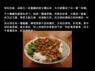 現在的硝，由彰化一些餐廳的師父傳出來，今已經變成了另一種「味精」， 不少餐廳到處都在用了。硝是一種還原劑。用硝來炒菜，只要放一點點， 肉又紅又嫩，青菜又脆又綠，味道鮮又好。而且硝的價格只有味精的一半。 所以現在有一種餐廳，標榜菜都不放味精的，又有好原味、好色澤。菜中 放的就是硝。做生意的，別人放硝你如果堅持不放，你的青菜會黑，肉又 不香嫩菜色，你怎麼競爭？ 