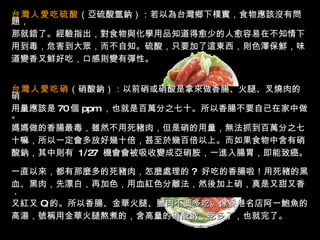 台灣人愛吃硫酸 （亞硫酸氫鈉）：若以為台灣鄉下樸實，食物應該沒有問題， 那就錯了。經驗指出，對食物與化學用品知道得愈少的人愈容易在不知情下 用到毒，危害到大眾，而不自知。硫酸，只要加了這東西，則色澤保鮮，味 道變香又鮮好吃，口感則變有彈性。  台灣人愛吃硝 （硝酸鈉）：以前硝或硝酸是拿來做香腸、火腿、叉燒肉的硝 用量應該是 70 個   ppm   ，也就是百萬分之七十。所以香腸不要自已在家中做。 媽媽做的香腸最毒，雖然不用死豬肉，但是硝的用量，無法抓到百萬分之七 十嘛，所以一定會多放好幾十倍，甚至於幾百倍以上。而如果食物中含有硝 酸鈉，其中則有  1/27  機會會被吸收變成亞硝胺，一進入腸胃，即能致癌。  一直以來，都有那麼多的死豬肉，怎麼處理的 ?  好吃的香腸啦！用死豬的黑 血、黑肉，先漂白，再加色，用血紅色分離法，然後加上硝，真是又甜又香， 又紅又   Q   的。所以香腸、金華火腿、臘肉不要多吃。像香港名店阿一鮑魚的 高湯，號稱用金華火腿熬煮的，含高量的硝酸鈉，吃多了，也就完了。  