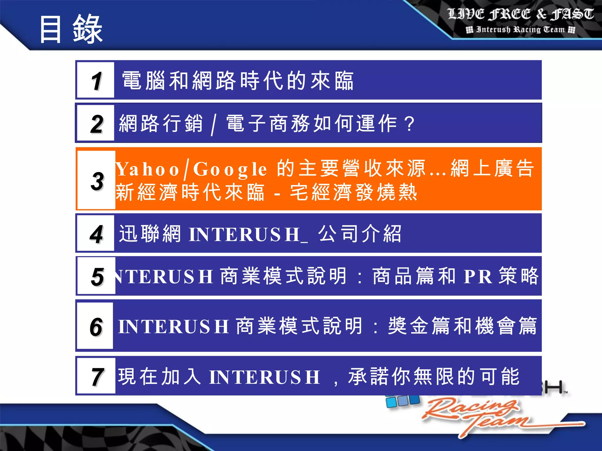 目錄 電腦和網路時代的來臨 1 網路行銷 / 電子商務如何運作？  2 Yahoo/Google 的主要營收來源…網上廣告 新經濟時代來臨－宅經濟發燒熱 3 5 INTERUSH 商業模式說明：商品篇和 PR 策略篇 迅聯網 INTERUSH_ 公司介紹 4 INTERUSH 商業模式說明：獎金篇和機會篇 6 現在加入 INTERUSH ，承諾你無限的可能 7 