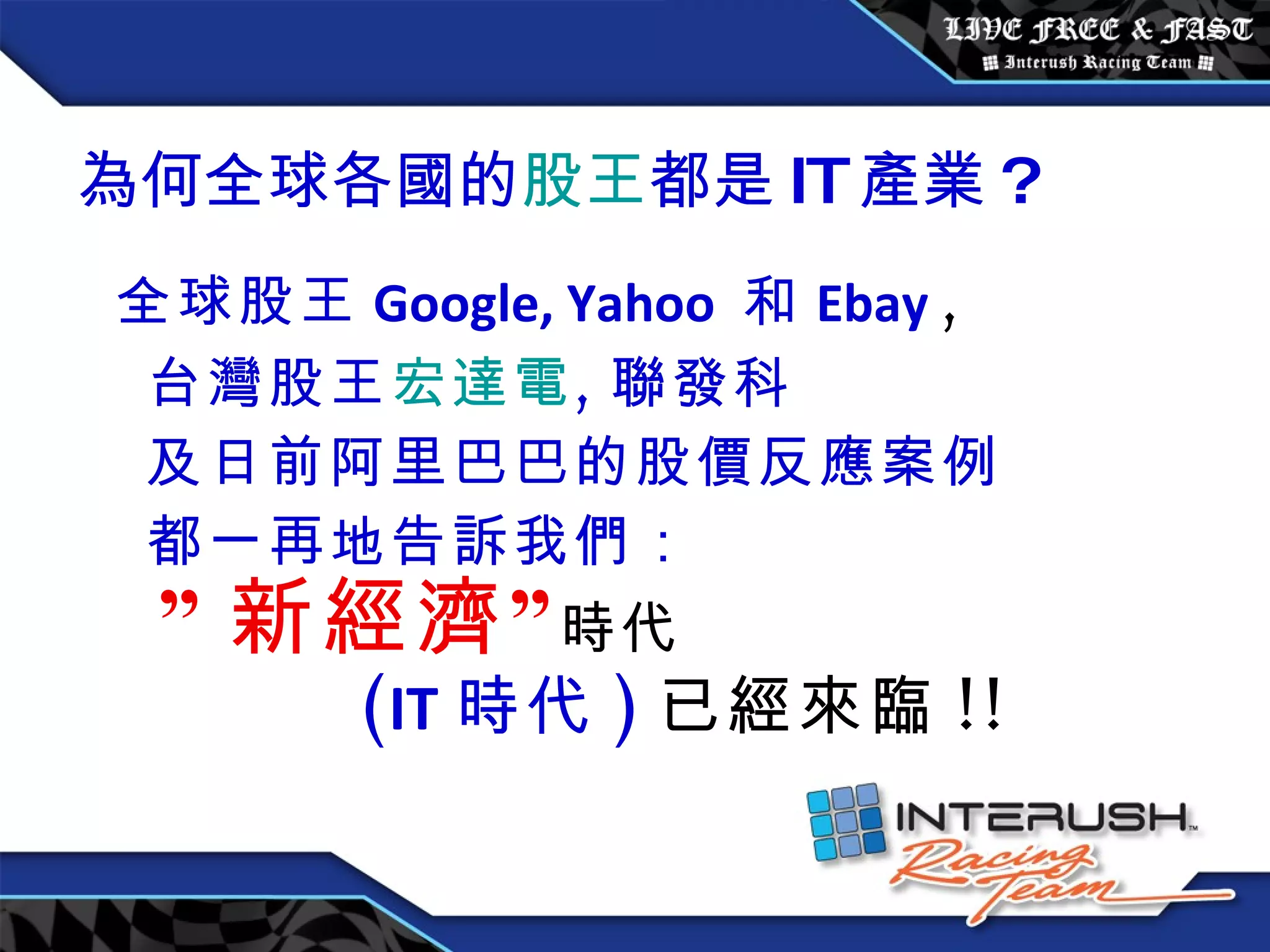 為何全球各國的 股王 都是 IT 產業 ? 全球股王 Google, Yahoo  和 Ebay   , 台灣股王 宏達電 , 聯發科 及日前阿里巴巴的股價反應案例 都一再地告訴我們： ” 新經濟” 時代 ( IT 時代 ) 已經來臨 !! 