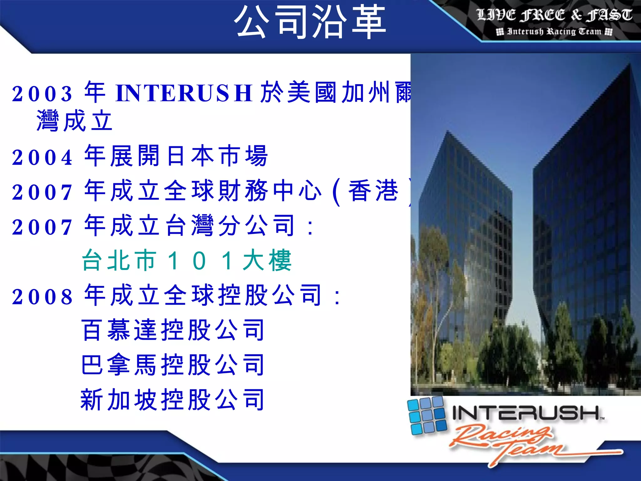 公司沿革 2003 年 INTERUSH 於 美國加州爾灣成立 2004 年展開日本市場 2007 年成立全球財務中心 ( 香港 ) 2007 年成立台灣分公司： 台北市 １０１ 大樓 2008 年成立全球控股公司： 百慕達控股公司 巴拿馬控股公司 新加坡控股公司 