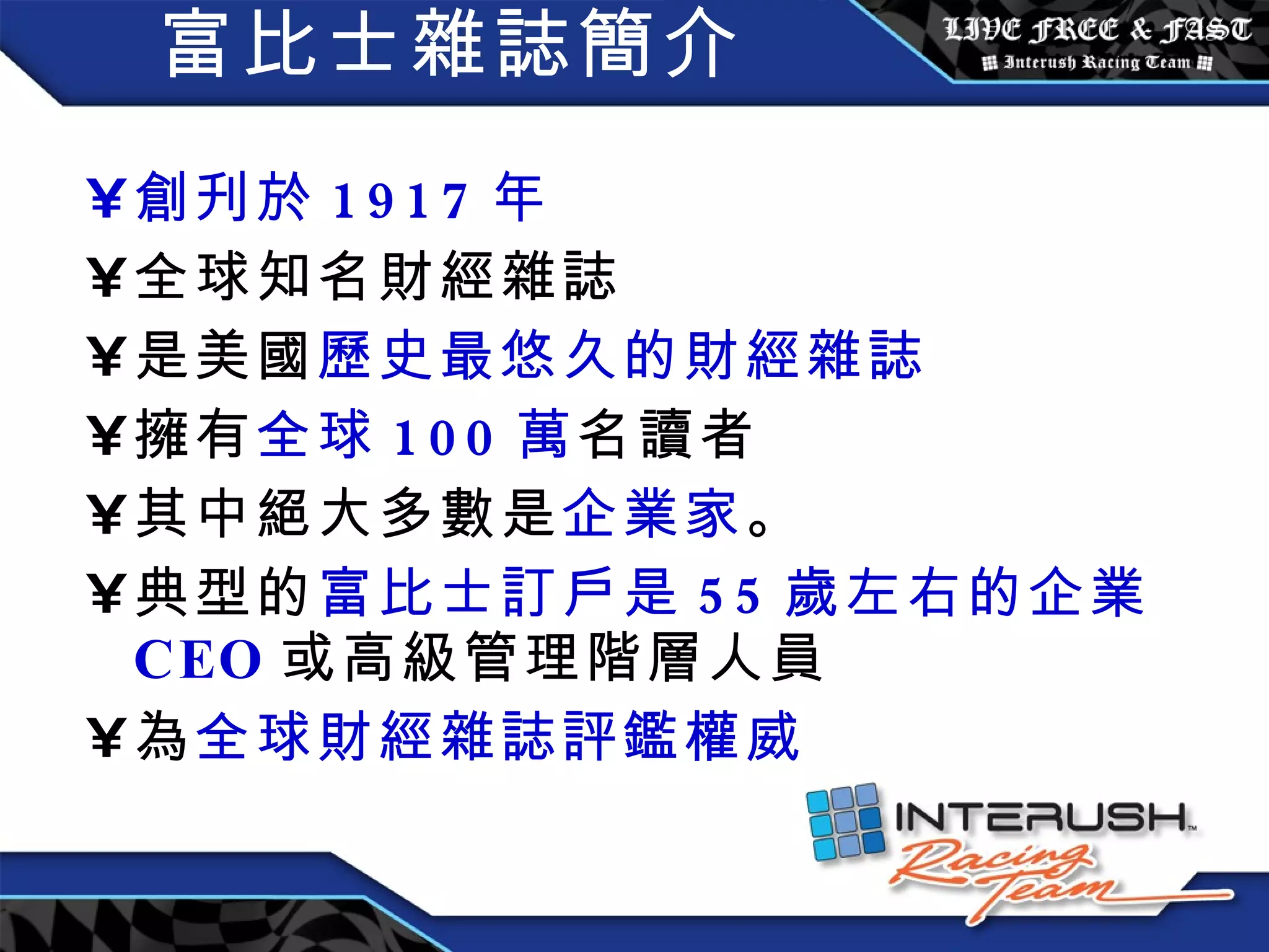 富比士雜誌簡介 創刋於 1917 年 全球知名財經雜誌 是美國 歷史最悠久的財經雜誌 擁有 全球 100 萬 名讀者 其中絕大多數是 企業家 。 典型的 富比士訂戶是 55 歲左右的企業 CEO 或高級管理階層人員 為 全球財經雜誌評鑑權威 