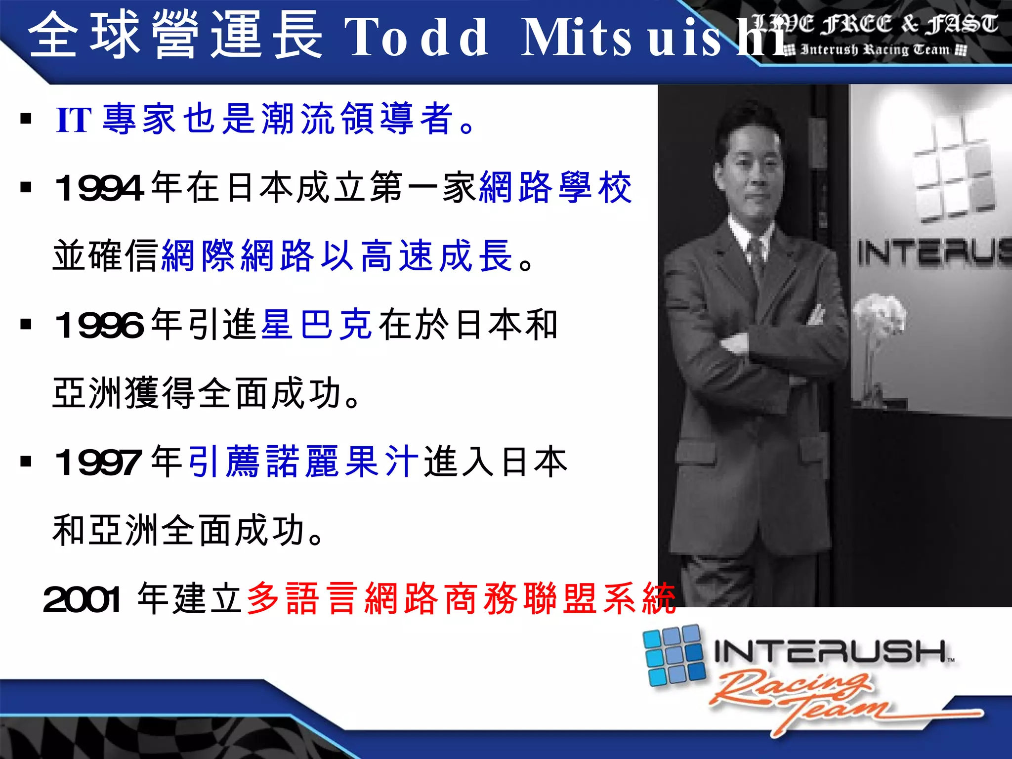 全球營運長 Todd Mitsuishi IT 專家也是潮流領導者。 1994 年在日本成立第一家 網路學校 並確信 網際網路以高速成長 。 1996 年引進 星巴克 在於日本和 亞洲獲得全面成功。 1997 年 引薦諾麗果汁 進入日本 和亞洲全面成功。 2001 年建立 多語言網路商務聯盟系統 