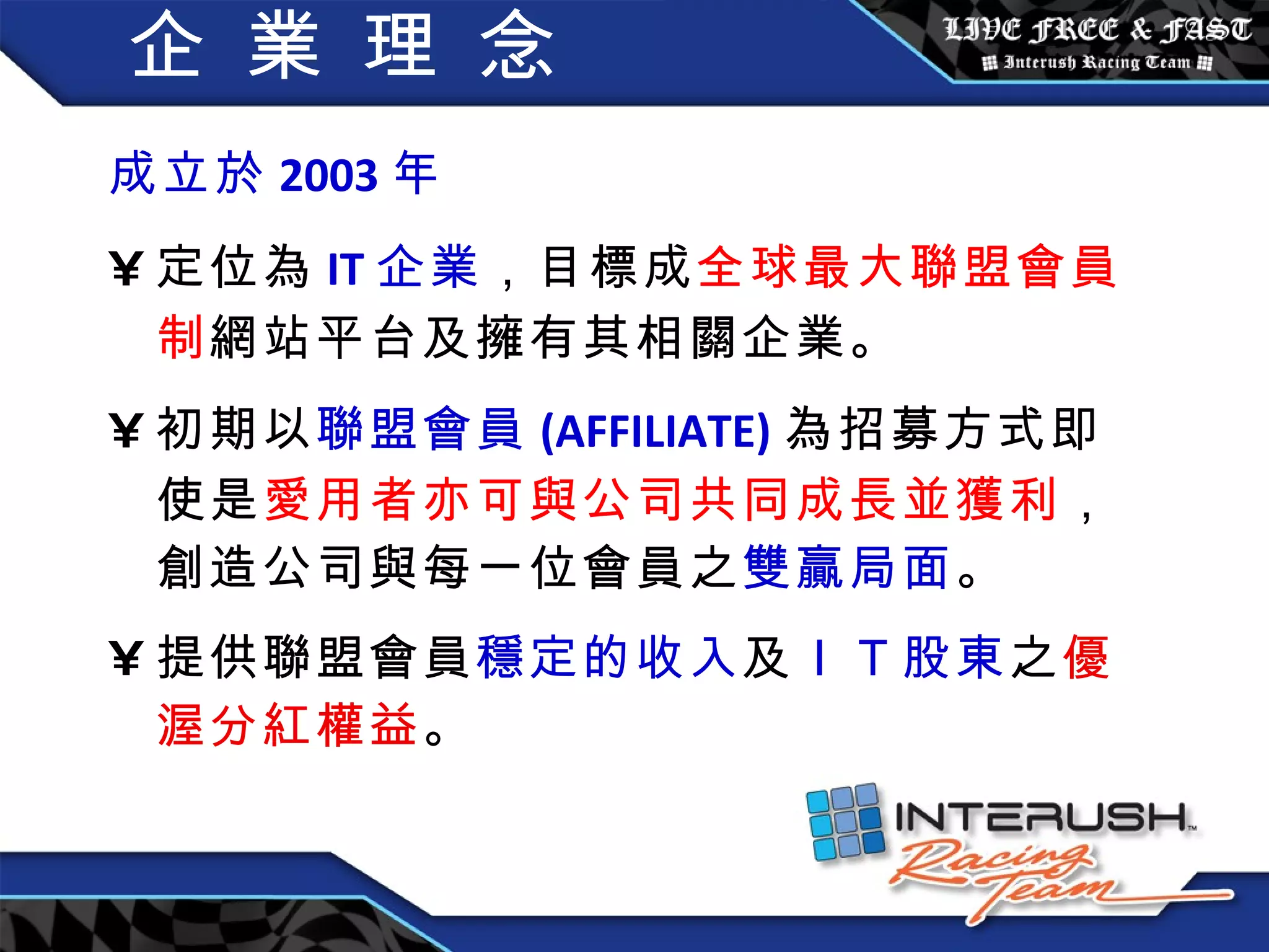 企 業 理 念 成立於 2003 年  定位為 IT 企業 ，目標成 全球最大聯盟會員制 網站平台及擁有其相關企業。 初期以 聯盟會員 (AFFILIATE) 為招募方式即使是 愛用者亦可與公司共同成長並獲利 ，創造公司與每一位會員之 雙贏局面 。 提供聯盟會員 穩定的收入 及 ＩＴ 股東 之 優渥分紅權益 。 