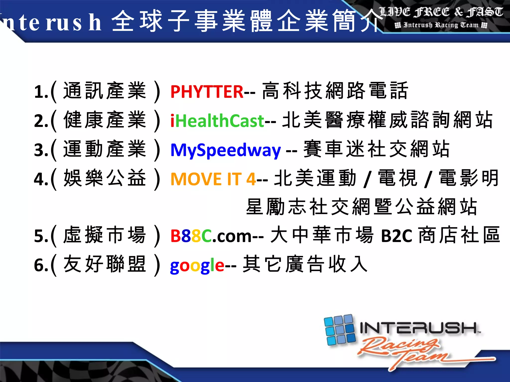 Interush 全球子事業體企業簡介 1. ( 通訊產業 )  PHYTTER -- 高科技網路電話 2. ( 健康產業 )  i HealthCast -- 北美 醫療權威諮詢網站 3. ( 運動產業 )  MySpeedway  -- 賽車迷社交網站 4. ( 娛樂公益 )  MOVE IT 4 -- 北美運動 / 電視 / 電影明 星勵志社交網暨公益網站 5. ( 虛擬市場 )  B 8 8 C .com-- 大中華市場 B2C 商店社區 6. ( 友好聯盟 )  g o o g l e -- 其它廣告收入 