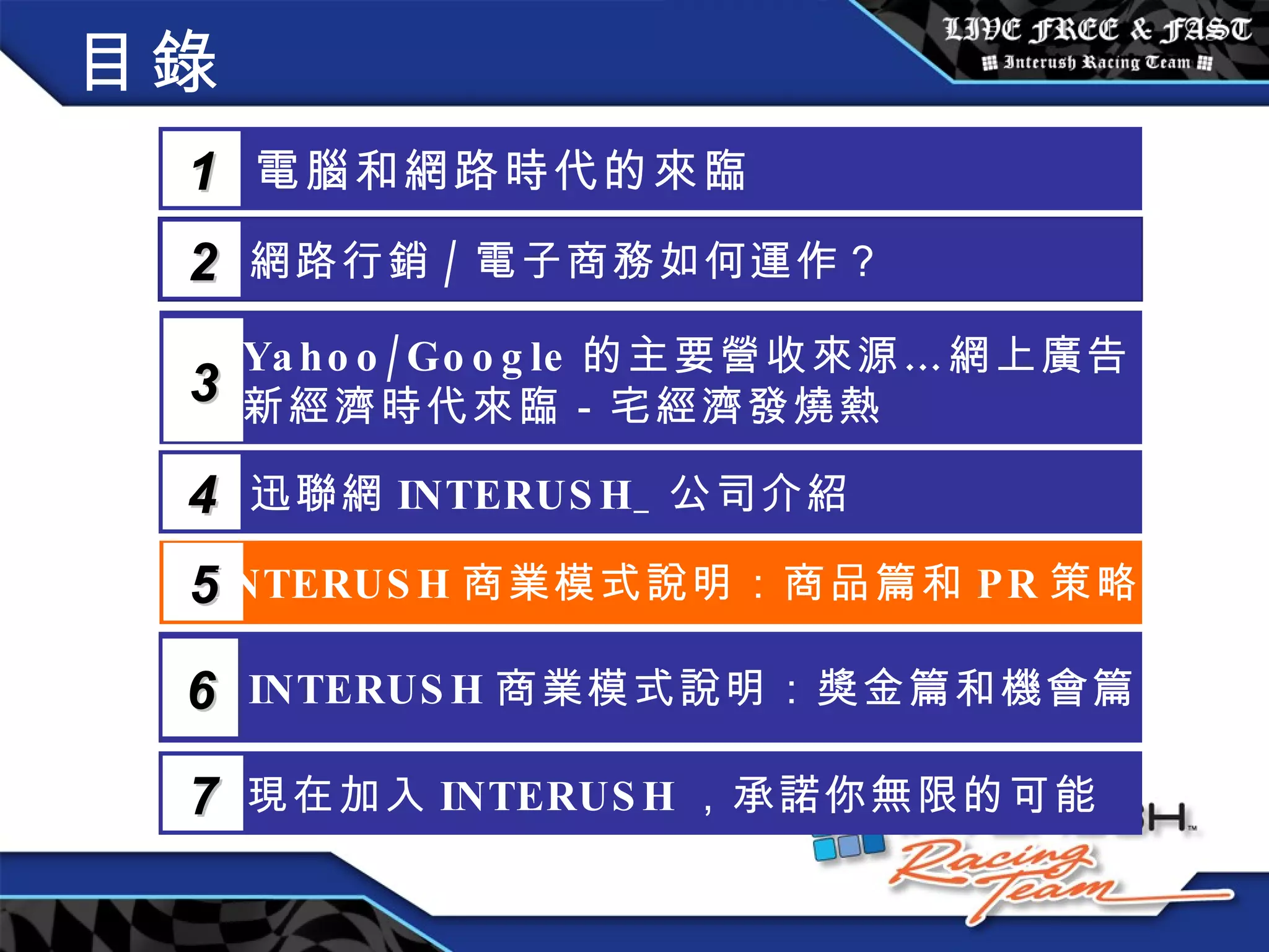 目錄 電腦和網路時代的來臨 1 網路行銷 / 電子商務如何運作？  2 Yahoo/Google 的主要營收來源…網上廣告 新經濟時代來臨－宅經濟發燒熱 3 5 INTERUSH 商業模式說明：商品篇和 PR 策略篇 迅聯網 INTERUSH_ 公司介紹 4 INTERUSH 商業模式說明：獎金篇和機會篇 6 現在加入 INTERUSH ，承諾你無限的可能 7 