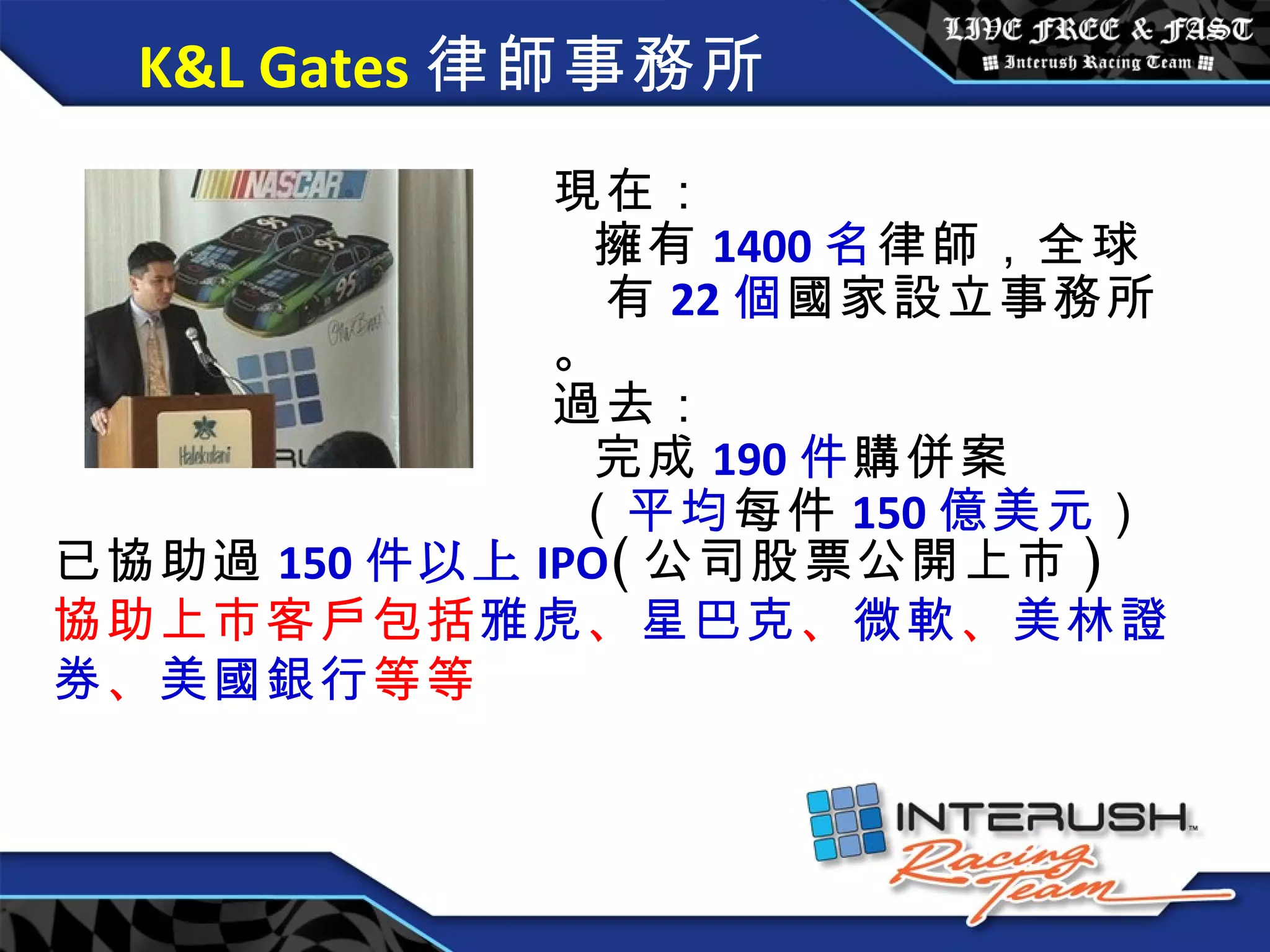 K&L Gates 律師事務所 現在 ：   擁有 1400 名 律師，全球 有 22 個 國家設立 事務所。 過去 ：   完成 190 件 購併案   （ 平均 每件 150 億 美元 ） 已協助過 150 件 以上 IPO ( 公司股票公開上市 ) 協助上市客戶包括 雅虎 、 星巴克 、 微軟 、 美林證券 、 美國銀行 等等 