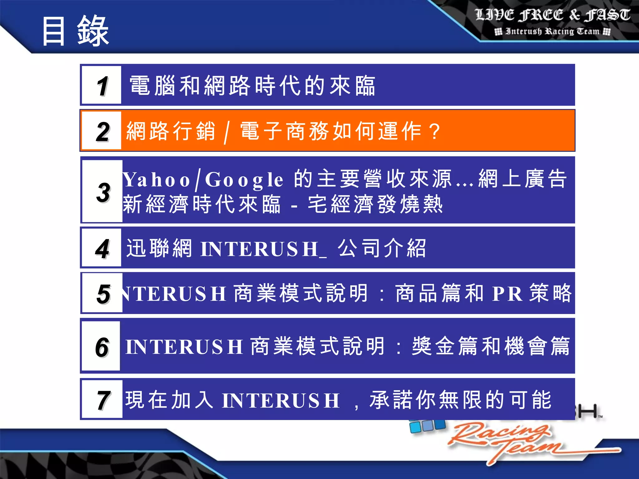 目錄 電腦和網路時代的來臨 1 網路行銷 / 電子商務如何運作？  2 Yahoo/Google 的主要營收來源…網上廣告 新經濟時代來臨－宅經濟發燒熱 3 5 INTERUSH 商業模式說明：商品篇和 PR 策略篇 迅聯網 INTERUSH_ 公司介紹 4 INTERUSH 商業模式說明：獎金篇和機會篇 6 現在加入 INTERUSH ，承諾你無限的可能 7 