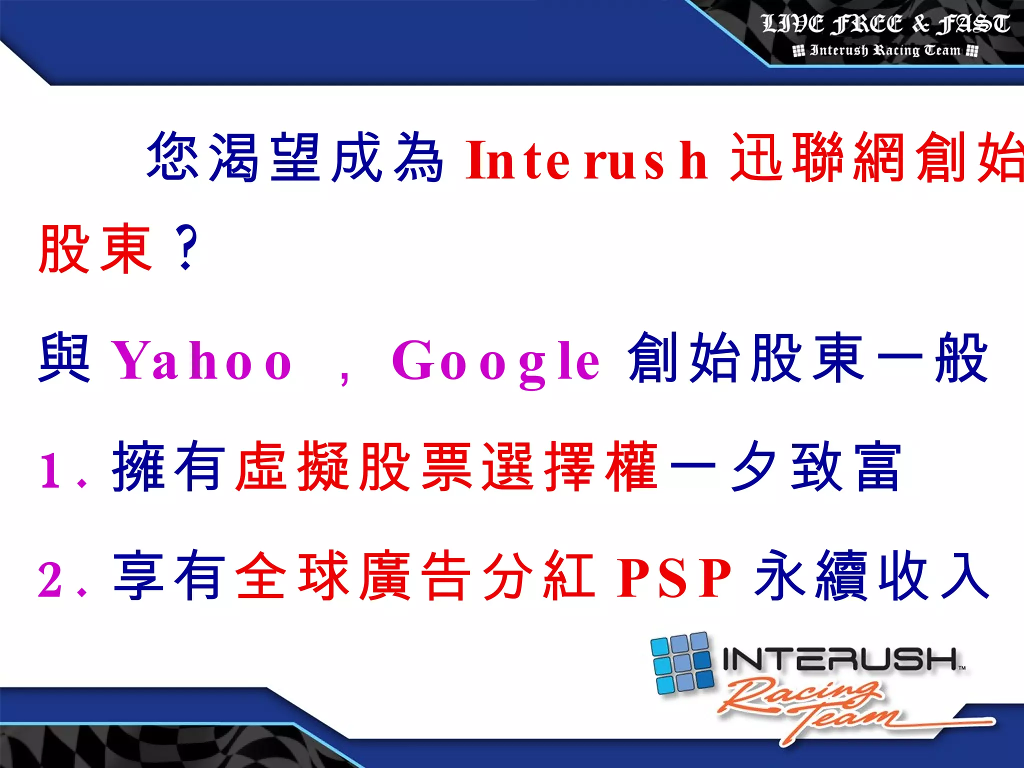 您渴望成為 Interush 迅聯網創始股東 ? 與 Yahoo ， Google 創始股東一般 1. 擁有 虛擬股票選擇權 一夕致富 2. 享有 全球廣告分紅 PSP 永續收入 