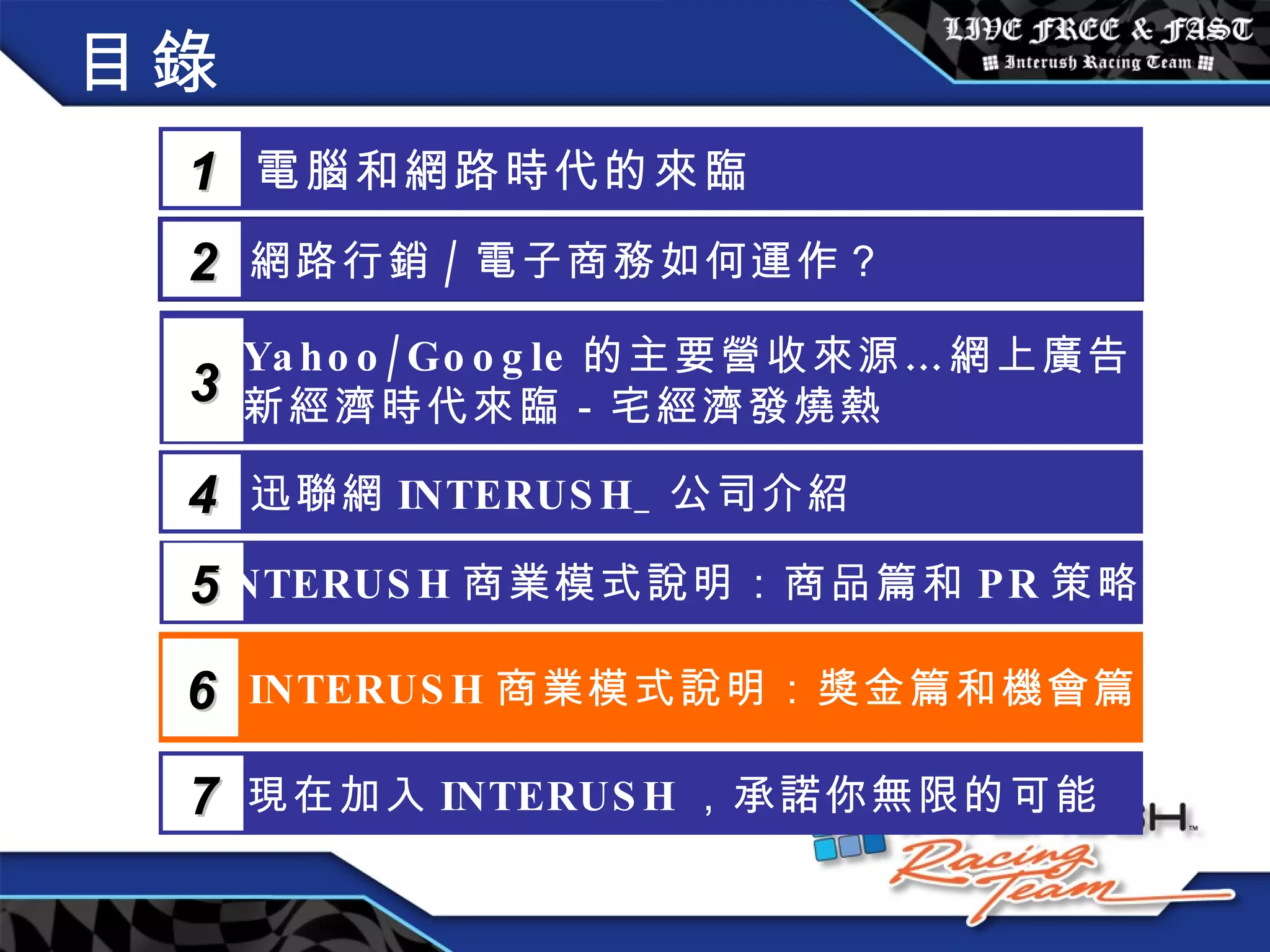 目錄 電腦和網路時代的來臨 1 網路行銷 / 電子商務如何運作？  2 Yahoo/Google 的主要營收來源…網上廣告 新經濟時代來臨－宅經濟發燒熱 3 5 INTERUSH 商業模式說明：商品篇和 PR 策略篇 迅聯網 INTERUSH_ 公司介紹 4 INTERUSH 商業模式說明：獎金篇和機會篇 6 現在加入 INTERUSH ，承諾你無限的可能 7 