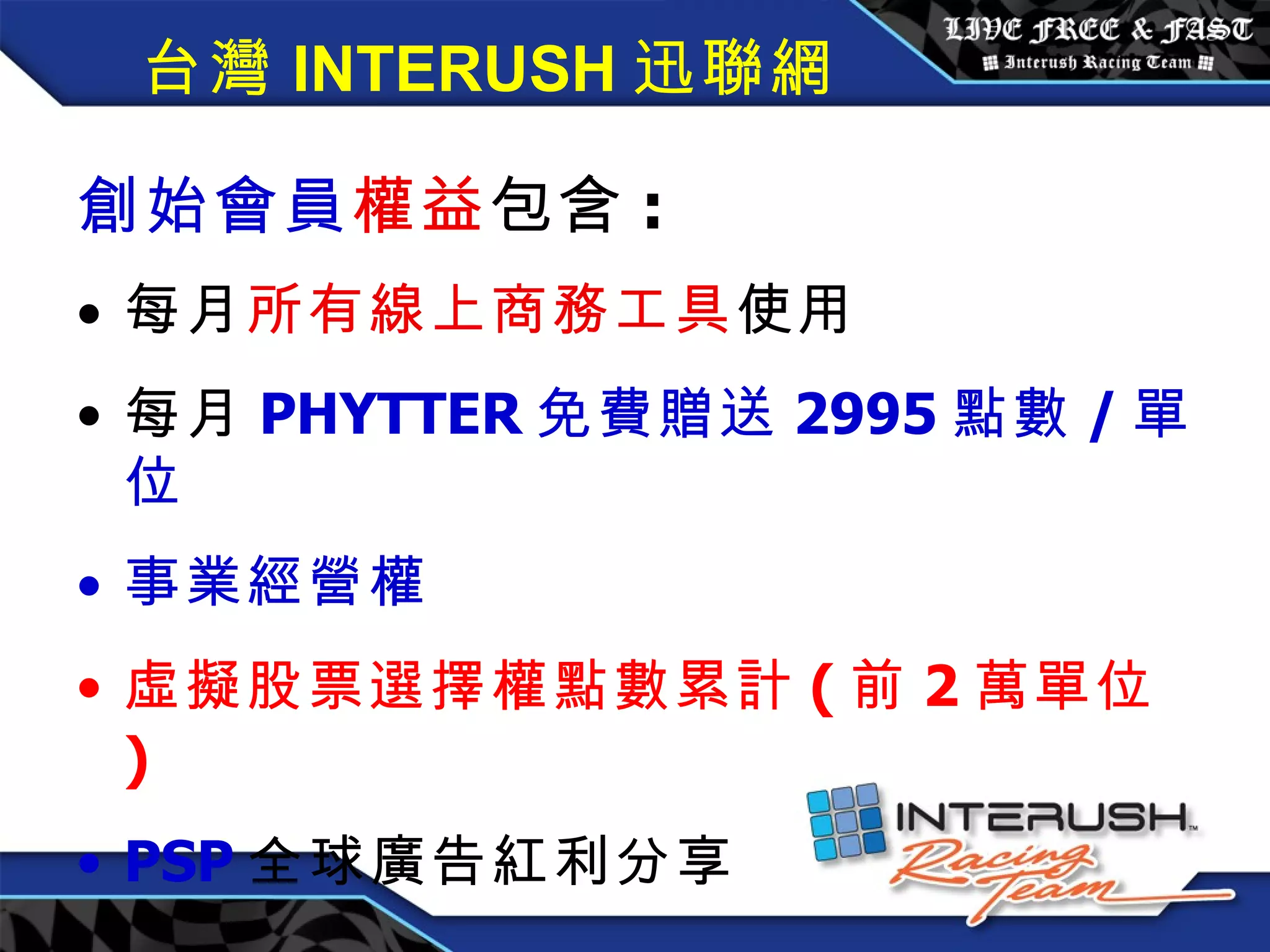 創始會員權益 / 每月 3600 元 創始會員 權益 包含 : 每月 所有線上商務工具 使用 每月 PHYTTER 免費贈送 2995 點數 / 單位 事業經營權 虛擬股票選擇權點數累計 ( 前 2 萬單位 ) PSP 全球廣告紅利分享 台灣 INTERUSH 迅聯網 