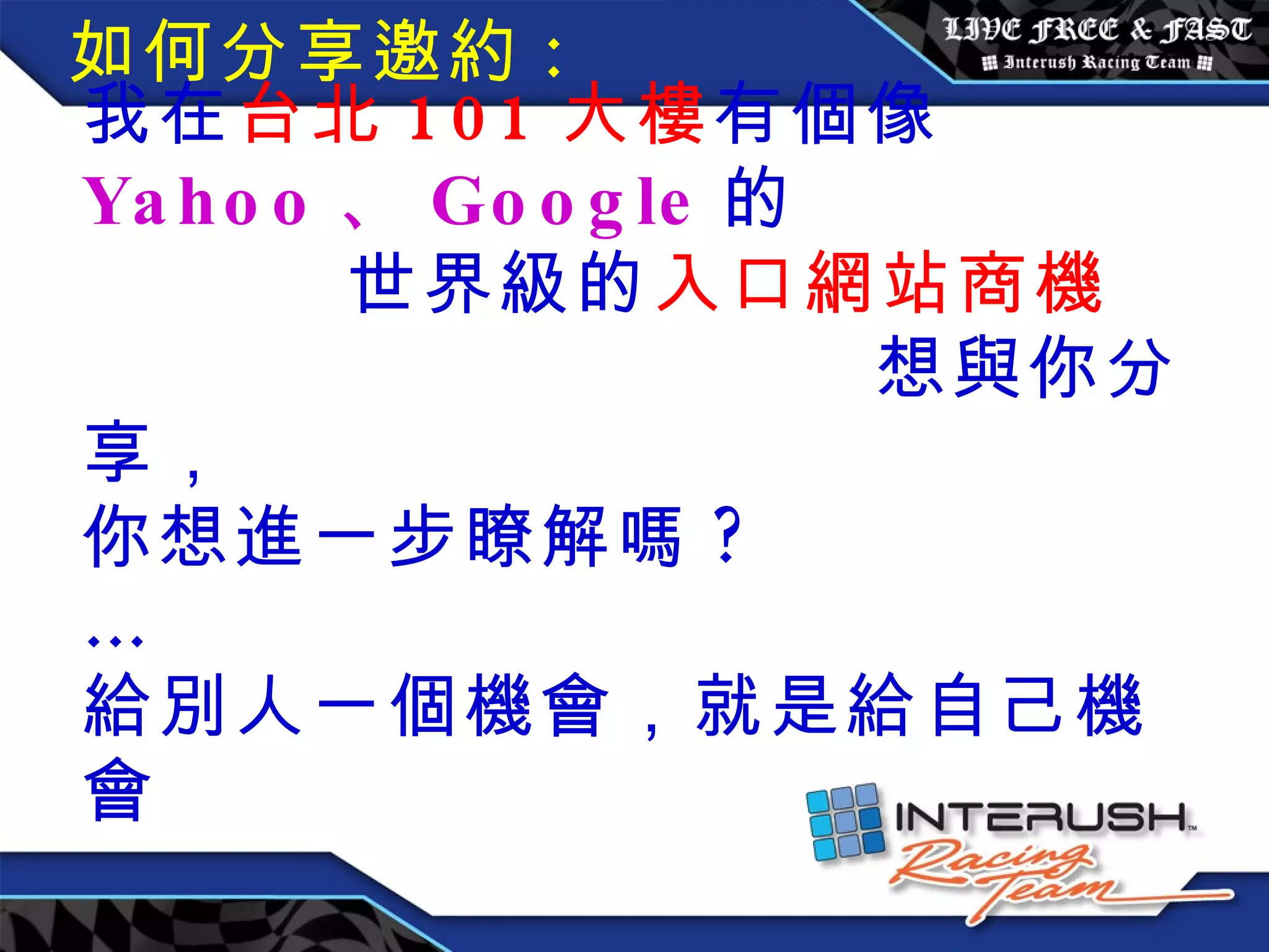 我在 台北 101 大樓 有個像 Yahoo 、 Google 的  世界級的 入口網站商機  想與你分享， 你想進一步瞭解嗎 ?  … 給別人一個機會，就是給自己機會 如何分享邀約 : 