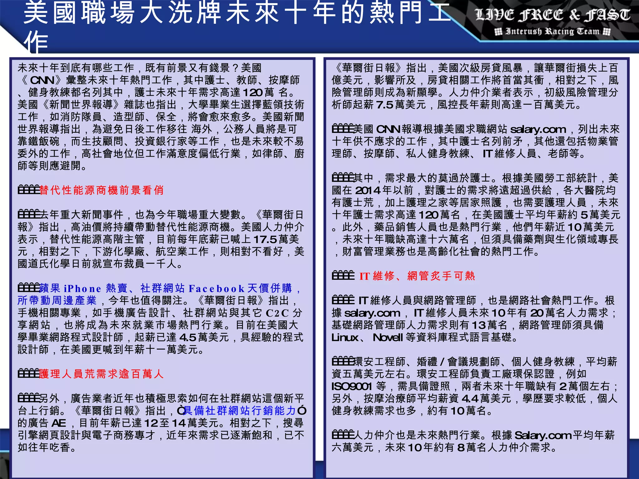 美國職場大洗牌未來十年的熱門工作 未來十年到底有哪些工作，既有前景又有錢景？美國《 CNN 》彙整未來十年熱門工作，其中護士、教師、按摩師、健身教練都名列其中，護士未來十年需求高達 120 萬 名。美國《新聞世界報導》雜誌也指出，大學畢業生選擇藍領技術工作，如消防隊員、造型師、保全，將會愈來愈多。美國新聞世界報導指出，為避免日後工作移往 海外，公務人員將是可靠鐵飯碗，而生技顧問、投資銀行家等工作，也是未來較不易委外的工作，高社會地位但工作滿意度偏低行業，如律師、廚師等則應避開。      替代性能源商機前景看俏     去年重大新聞事件，也為今年職場重大變數。《華爾街日報》指出，高油價將持續帶動替代性能源商機。美國人力仲介表示，替代性能源高階主管，目前每年底薪已喊上 17.5 萬美元，相對之下，下游化學廠、航空業工作，則相對不看好，美國道氏化學日前就宣布裁員一千人。      蘋果 iPhone 熱賣、社群網站 Facebook 天價併購，所帶動周邊產業 ，今年也值得關注。《華爾街日報》指出，手機相關專業，如 手機廣告設計、社群網站與其它 C2C 分享網站，也將成為未來就業市場熱門行業 。目前在美國大學畢業網路程式設計師，起薪已達 4.5 萬美元，具經驗的程式設計師，在美國更喊到年薪十一萬美元。      護理人員荒需求逾百萬人     另外，廣告業者近年也積極思索如何在社群網站這個新平台上行銷。《華爾街日報》指出，“ 具備社群網站行銷能力 ”的廣告 AE ，目前年薪已達 12 至 14 萬美元。相對之下，搜尋引擎網頁設計與電子商務專才，近年來需求已逐漸飽和，已不如往年吃香。 《華爾街日報》指出，美國次級房貸風暴，讓華爾街損失上百億美元，影響所及，房貸相關工作將首當其衝，相對之下，風險管理師則成為新顯學。人力仲介業者表示，初級風險管理分析師起薪 7.5 萬美元，風控長年薪則高達一百萬美元。     美國 CNN 報導根據美國求職網站 salary.com ，列出未來十年供不應求的工作，其中護士名列前矛，其他還包括物業管理師、按摩師、私人健身教練、 IT 維修人員、老師等。     其中，需求最大的莫過於護士。根據美國勞工部統計，美國在 2014 年以前，對護士的需求將遠超過供給，各大醫院均有護士荒，加上護理之家等居家照護，也需要護理人員，未來十年護士需求高達 120 萬名，在美國護士平均年薪約 5 萬美元。此外，藥品銷售人員也是熱門行業，他們年薪近 10 萬美元，未來十年職缺高達十六萬名，但須具備藥劑與生化領域專長，財富管理業務也是高齡化社會的熱門工作。        IT 維修、網管炙手可熱       IT 維修人員與網路管理師，也是網路社會熱門工作。根據 salary.com ， IT 維修人員未來 10 年有 20 萬名人力需求；基礎網路管理師人力需求則有 13 萬名，網路管理師須具備 Linux 、 Novell 等資料庫程式語言基礎。     環安工程師、婚禮 / 會議規劃師、個人健身教練，平均薪資五萬美元左右。環安工程師負責工廠環保認證，例如 ISO9001 等，需具備證照，兩者未來十年職缺有 2 萬個左右；另外，按摩治療師平均薪資 4.4 萬美元，學歷要求較低，個人健身教練需求也多，約有 10 萬名。     人力仲介也是未來熱門行業。根據 Salary.com 平均年薪六萬美元，未來 10 年約有 8 萬名人力仲介需求。 