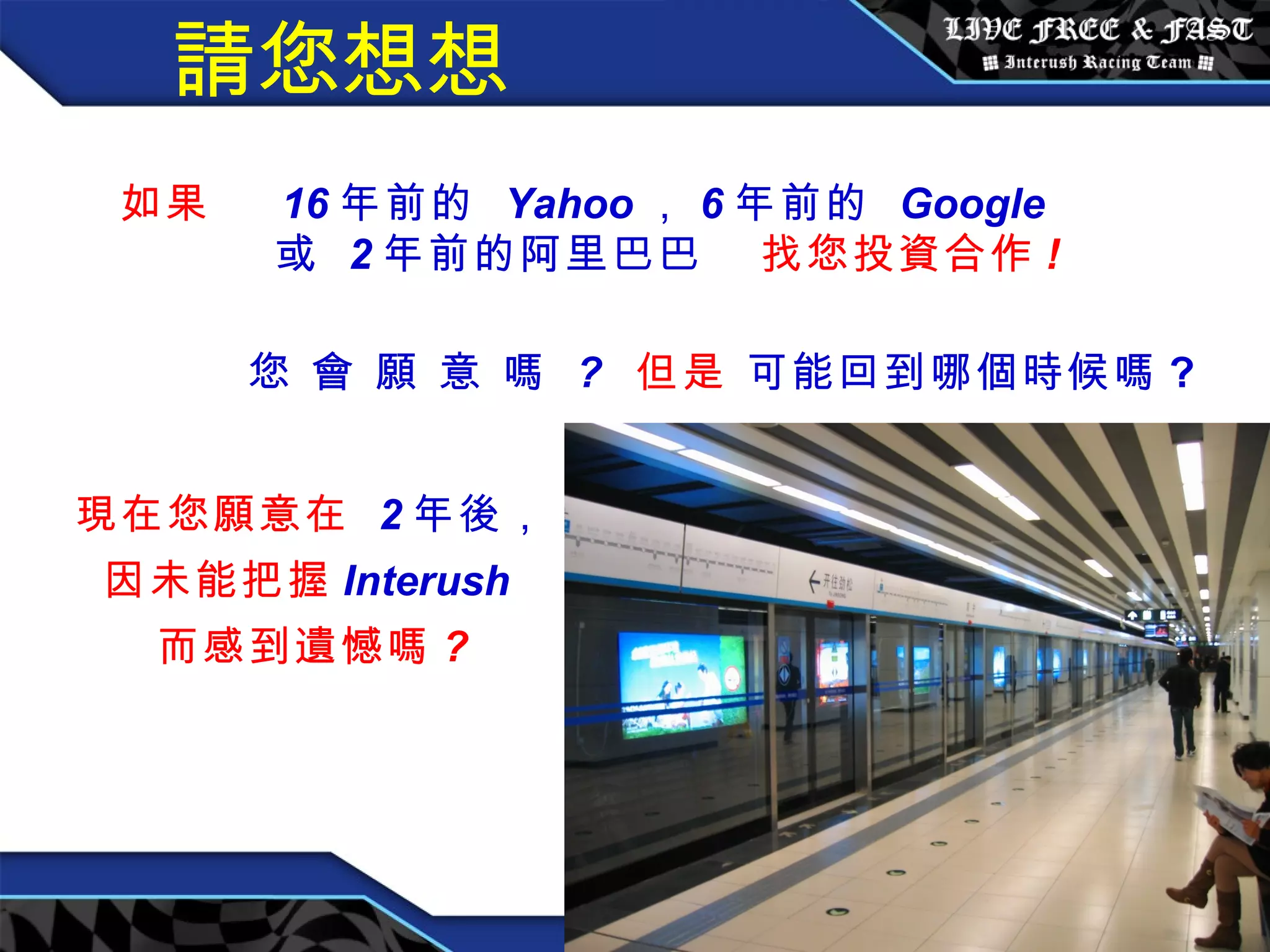 請您想想 如果  16 年前的  Yahoo ， 6 年前的  Google 或  2 年前的阿里巴巴   找您投資合作 ! 您 會 願 意 嗎  ?   但是   可能回到哪個時候嗎 ?   現在您願意在  2 年後， 因未能把握 Interush  而感到遺憾嗎 ? 