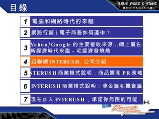 目錄 電腦和網路時代的來臨 1 網路行銷 / 電子商務如何運作？  2 Yahoo/Google 的主要營收來源…網上廣告 新經濟時代來臨－宅經濟發燒熱 3 5 INTERUSH 商業模式說明：商品篇和 PR 策略篇 迅聯網 INTERUSH_ 公司介紹 4 INTERUSH 商業模式說明：獎金篇和機會篇 6 現在加入 INTERUSH ，承諾你無限的可能 7 