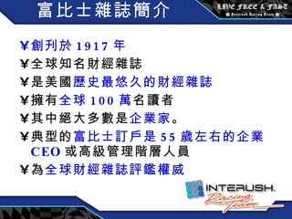 富比士雜誌簡介 創刋於 1917 年 全球知名財經雜誌 是美國 歷史最悠久的財經雜誌 擁有 全球 100 萬 名讀者 其中絕大多數是 企業家 。 典型的 富比士訂戶是 55 歲左右的企業 CEO 或高級管理階層人員 為 全球財經雜誌評鑑權威 