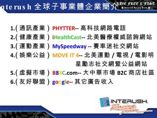 Interush 全球子事業體企業簡介 1. ( 通訊產業 )  PHYTTER -- 高科技網路電話 2. ( 健康產業 )  i HealthCast -- 北美 醫療權威諮詢網站 3. ( 運動產業 )  MySpeedway  -- 賽車迷社交網站 4. ( 娛樂公益 )  MOVE IT 4 -- 北美運動 / 電視 / 電影明 星勵志社交網暨公益網站 5. ( 虛擬市場 )  B 8 8 C .com-- 大中華市場 B2C 商店社區 6. ( 友好聯盟 )  g o o g l e -- 其它廣告收入 