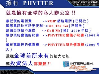 擁有  PHYTTER   就是擁有全球的私人辦公室 !! 最低價的電話費  -> VOIP 網路電話 ( 已開放 ) 國際電話比市話更便利 -> On The Go ( 已開放 ) 跑遍全球絕不漏接  -> Call Me ( 預計 2009 年初 ) 幫你預約會議的秘書  -> PHYTTER 會議小秘書 (2009 年底 ) 藏在電腦裡的傳真機  -> PHYTTER 隨身傳真機 (2009 年夏天 ) 這樣 全球前所未有 的強大功能 連 投資法人 都驚艷 !! 