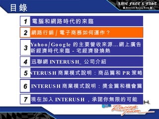 目錄 電腦和網路時代的來臨 1 網路行銷 / 電子商務如何運作？  2 Yahoo/Google 的主要營收來源…網上廣告 新經濟時代來臨－宅經濟發燒熱 3 5 INTERUSH 商業模式說明：商品篇和 PR 策略篇 迅聯網 INTERUSH_ 公司介紹 4 INTERUSH 商業模式說明：獎金篇和機會篇 6 現在加入 INTERUSH ，承諾你無限的可能 7 