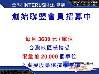 全球 INTERUSH 迅聯網 創始聯盟會員招募中   每月 3600 元 / 單位 台灣地區僅接受 限量前 20,000 個單位 之虛擬股票選擇權申請 