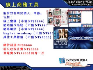 線上商務工具 能有效利用於個人、商務。 包括： 線上會議  ( 市值 NT$1800) 網站製作系統  ( 市值 NT$1800) 網路電話  ( 市值 NT$1000) English Academy ( 市值 NT$2000) 其他工具總值  ( 市值 NT$2000) 總計超過 NT$8000 卻只收取月費 NT$3600 登錄費 NT$1800/ 終身一次 　　 　　　　　　　 