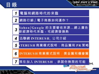 目錄 電腦和網路時代的來臨 1 網路行銷 / 電子商務如何運作？  2 Yahoo/Google 的主要營收來源…網上廣告 新經濟時代來臨－宅經濟發燒熱 3 5 INTERUSH 商業模式說明：商品篇和 PR 策略篇 迅聯網 INTERUSH_ 公司介紹 4 INTERUSH 商業模式說明：獎金篇和機會篇 6 現在加入 INTERUSH ，承諾你無限的可能 7 