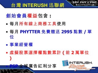 創始會員權益 / 每月 3600 元 創始會員 權益 包含 : 每月 所有線上商務工具 使用 每月 PHYTTER 免費贈送 2995 點數 / 單位 事業經營權 虛擬股票選擇權點數累計 ( 前 2 萬單位 ) PSP 全球廣告紅利分享 台灣 INTERUSH 迅聯網 