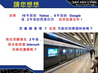 請您想想 如果  16 年前的  Yahoo ， 6 年前的  Google 或  2 年前的阿里巴巴   找您投資合作 ! 您 會 願 意 嗎  ?   但是   可能回到哪個時候嗎 ?   現在您願意在  2 年後， 因未能把握 Interush  而感到遺憾嗎 ? 