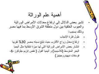 أهمية علم الوراثة تشير بعض الدلائل إلي ارتفاع معدلات الأمراض الوراثية والعيوب الخلقية بين دول منطقة الشرق الأوسط بما فيها مصر وذلك بسبب : طول فترة الإنجاب ارتفاع معدل زواج الأقارب حيث تبلغ نسبته بمصر  30%  تقريبا انتشار بعض الأمراض الوراثية التي لها ميزة انتقائية مثل أنيميا البحر المتوسط  ( ثلاسيميا )  و أنيميا الفول  (  نقص إنزيم جلوكوز -6- فوسفات ديهيدروجينيز ) 