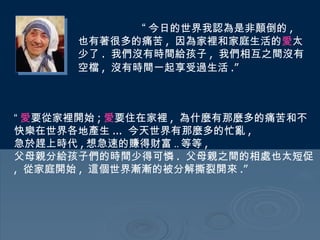 “ 今日的世界我認為是非顛倒的 ,  也有著很多的痛苦 ,  因為家裡和家庭生活的 愛 太少了 .  我們沒有時間給孩子 ,  我們相互之間沒有空檔 ,  沒有時間一起享受過生活 .”   “ 愛 要從家裡開始 ; 愛 要住在家裡 ,  為什麼有那麼多的痛苦和不快樂在世界各地產生 ...  今天世界有那麼多的忙亂 ,  急於趕上時代 , 想急速的賺得財富 .. 等等 ,  父母親分給孩子們的時間少得可憐 .  父母親之間的相處也太短促 ,  從家庭開始 ,  這個世界漸漸的被分解撕裂開來 .” 