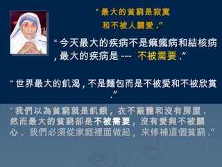 “ 最大的貧窮是寂寞 和不被人關愛 .”   “ 今天最大的疾病不是痲瘋病和結核病 , 最大的疾病是 ---  不被需要 .”   “ 世界最大的飢渴 , 不是麵包而是不被愛和不被欣賞 .”   “ 我們以為貧窮就是飢餓 ,  衣不蔽體和沒有房屋 .  然而最大的貧窮卻是 不被需要 ,  沒有愛與不被關心 .  我們必須從家庭裡面做起 ,  來修補這個貧窮 .”  