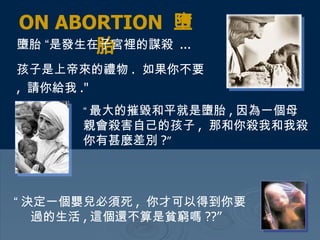 ON ABORTION  墮胎 墮胎 “是發生在子宮裡的謀殺  ...  孩子是上帝來的禮物 .  如果你不要 ,  請你給我 ."   “ 最大的摧毀和平就是墮胎 , 因為一個母親會殺害自己的孩子 ,  那和你殺我和我殺你有甚麼差別 ? ”   “ 決定一個嬰兒必須死 ,  你才可以得到你要過的生活 , 這個還不算是貧窮嗎 ??”   