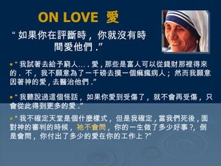 ON LOVE  愛 “ 如果你在評斷時 ,  你就沒有時間愛他們 .”   “ 我試著去給予窮人… . 愛 , 那些是富人可以從錢財那裡得來的 .  不 ,  我不願意為了一千磅去摸一個痲瘋病人 ;  然而我願意因著神的愛 , 去醫治他們 .”  “ 我聽說過這個怪話 ,  如果你愛到受傷了 ,  就不會再受傷 ,  只會從此得到更多的愛 .”  “ 我不確定天堂是個什麼樣式 ,  但是我確定 , 當我們死後 , 面對神的審判的時候 ,  祂不會問 ,  你的一生做了多少好事 ?,  倒是會問 ,  你付出了多少的愛在你的工作上 ?” 