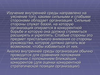 Изучение внутренней среды направлено на уяснение того, какими сильными и слабыми сторонами обладает организация. Сильные стороны служат базой, на которую организация опирается в конкурентной борьбе и которую она должна стремиться расширять и укреплять. Слабые стороны это предмет пристального внимания со стороны руководства, которое должно делать все возможное, чтобы избавиться от них.  Анализ внутренней среды организации обычно проводится для сравнения положения компании с положением ближайших конкурентов (для оценки конкурентной стратегической позиции организации). 