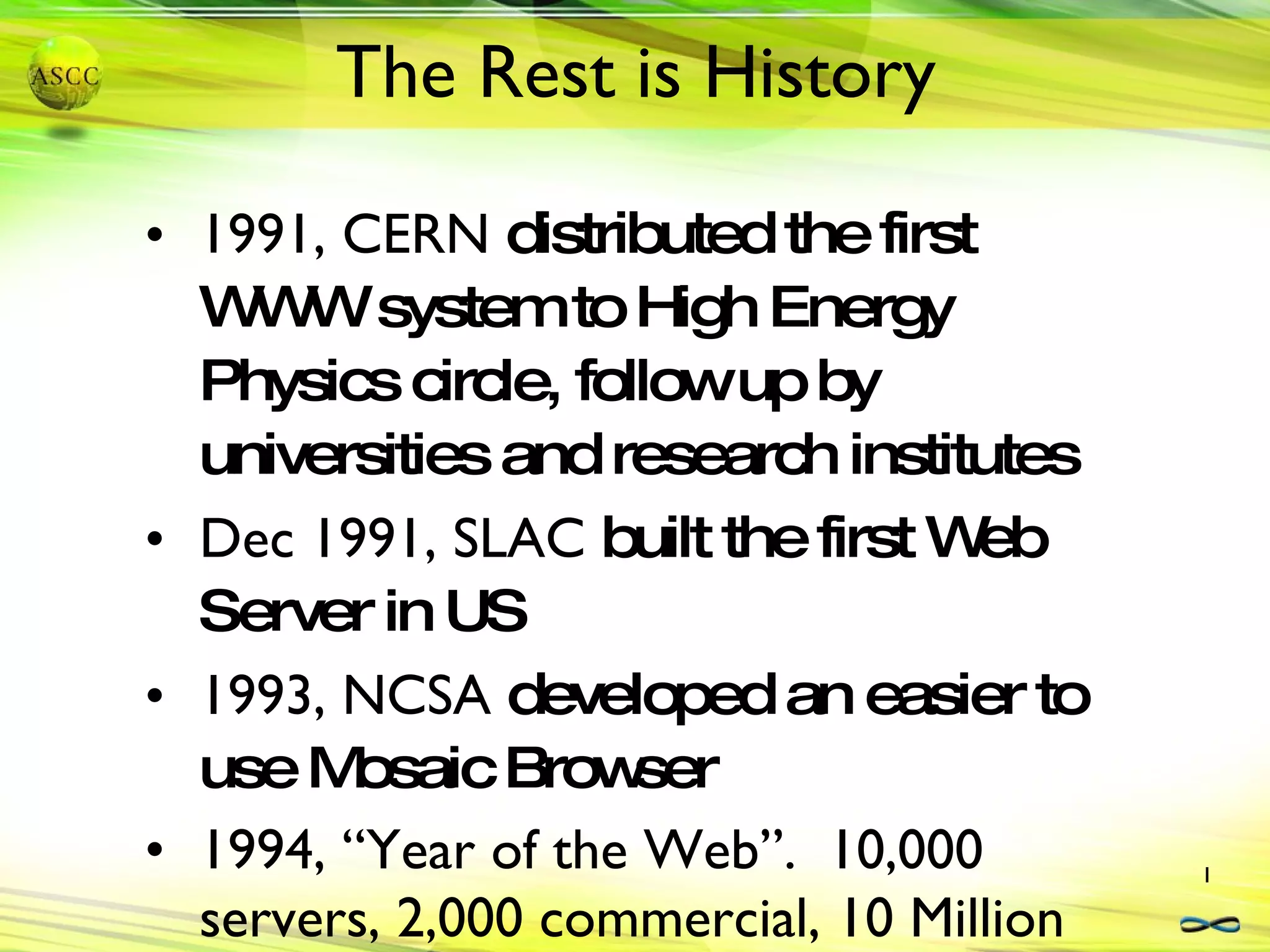 The Rest is History 1991, CERN  distributed the first WWW system to High Energy Physics circle, follow up by universities and research institutes Dec 1991, SLAC  built the first Web Server in US 1993, NCSA  developed an easier to use Mosaic Browser 1994, “Year of the Web”.  10,000 servers, 2,000 commercial, 10 Million users 