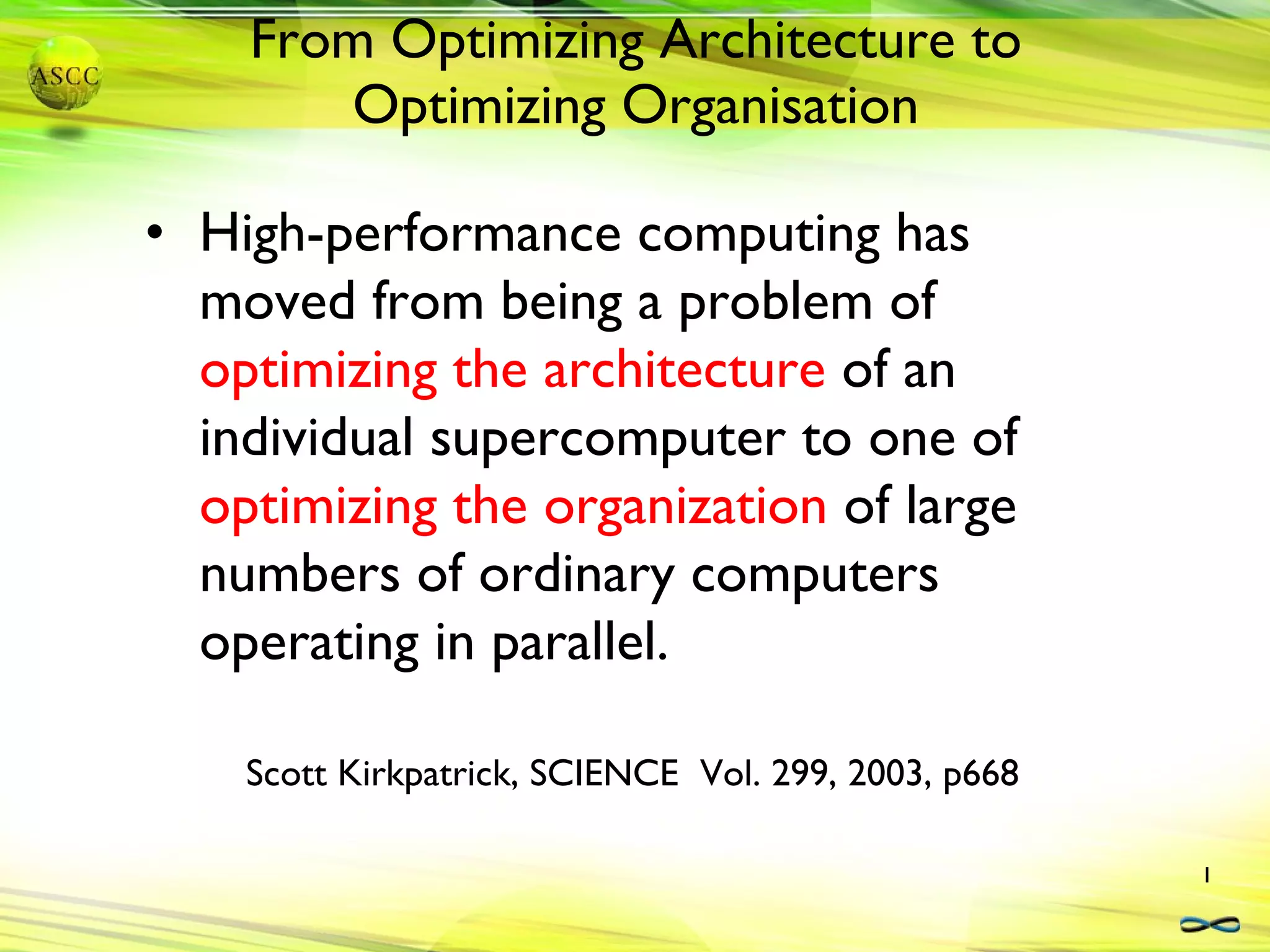 From Optimizing Architecture to Optimizing Organisation High-performance computing has moved from being a problem of  optimizing the architecture  of an individual supercomputer to one of  optimizing the organization  of large numbers of ordinary computers operating in parallel. Scott Kirkpatrick, SCIENCE  Vol. 299, 2003, p668 