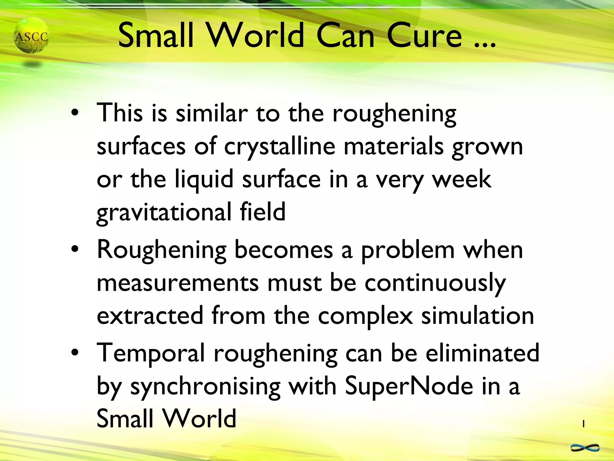 Small World Can Cure ... This is similar to the roughening surfaces of crystalline materials grown or the liquid surface in a very week gravitational field Roughening becomes a problem when measurements must be continuously extracted from the complex simulation Temporal roughening can be eliminated by synchronising with SuperNode in a Small World 