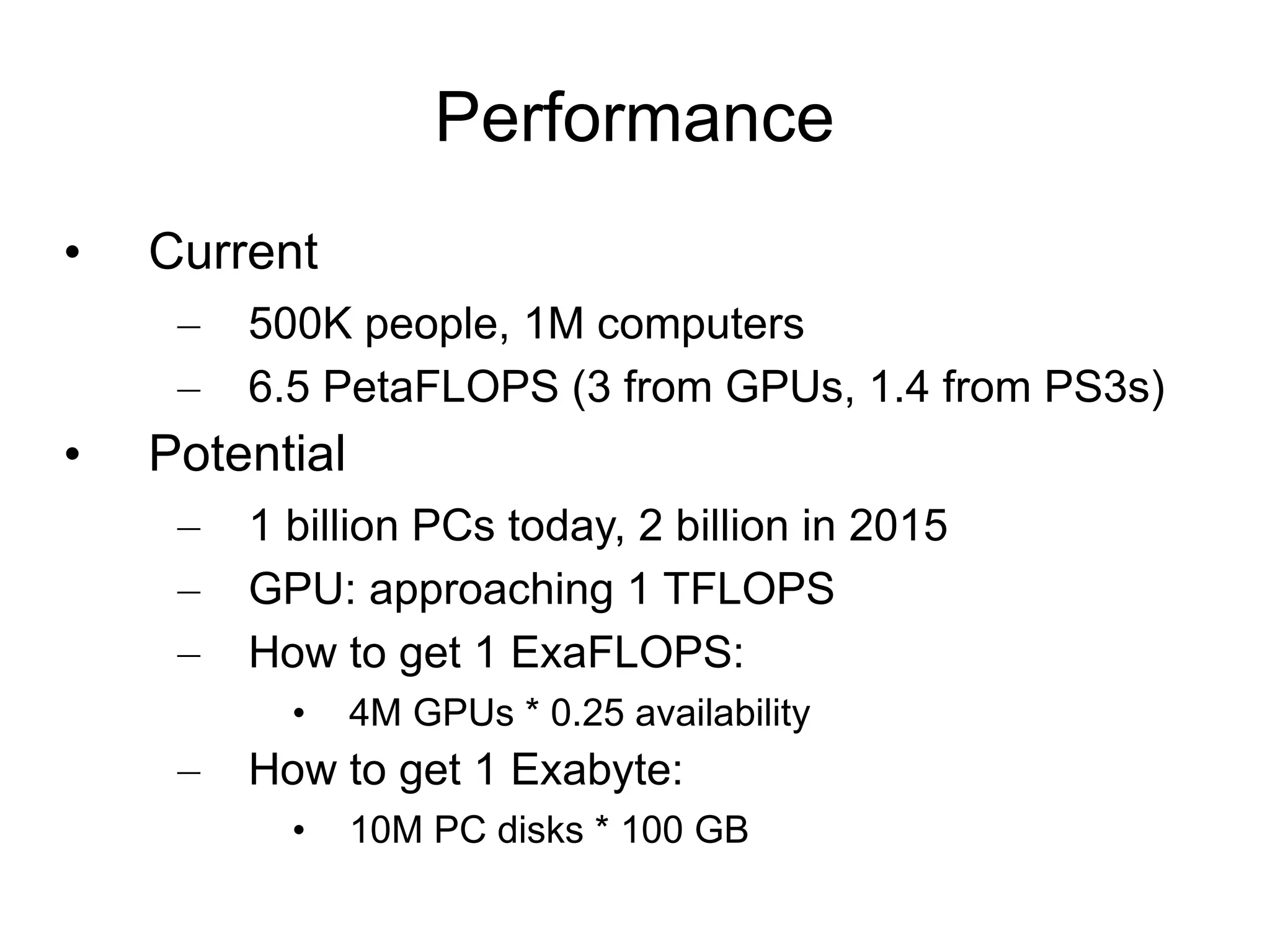 Performance Current 500K people, 1M computers 6.5 PetaFLOPS (3 from GPUs, 1.4 from PS3s) Potential 1 billion PCs today, 2 billion in 2015 GPU: approaching 1 TFLOPS How to get 1 ExaFLOPS: 4M GPUs * 0.25 availability How to get 1 Exabyte: 10M PC disks * 100 GB 