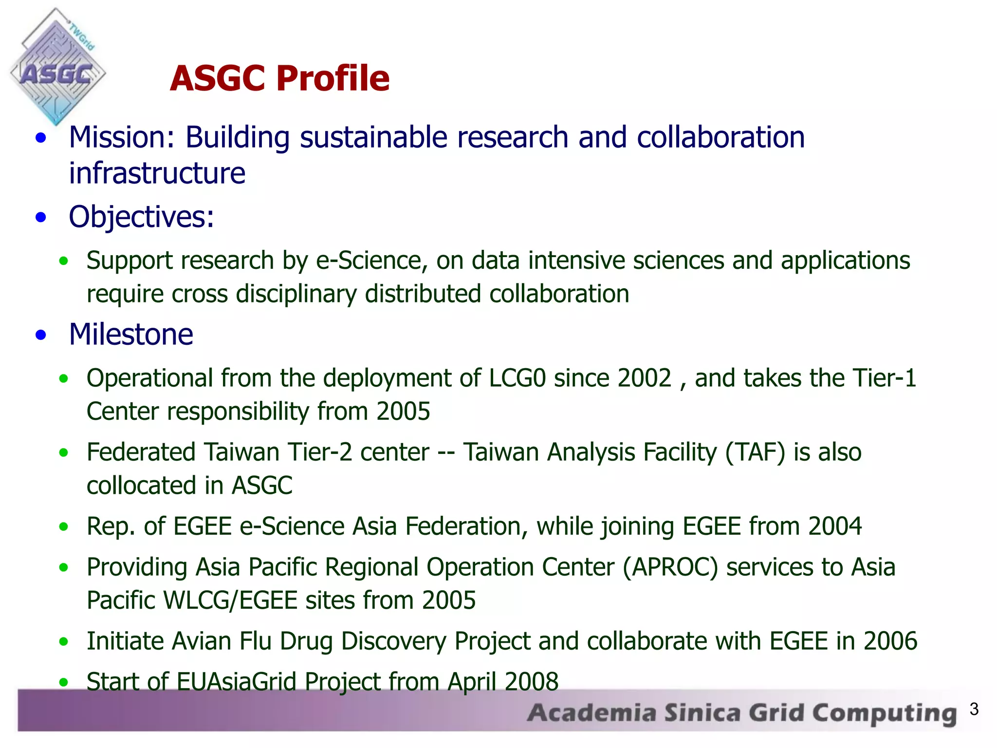 ASGC Profile Mission: Building sustainable research and collaboration infrastructure Objectives: Support research by e-Science, on data intensive sciences and applications require cross disciplinary distributed collaboration Milestone Operational from the deployment of LCG0 since 2002 , and takes the Tier-1 Center responsibility from 2005 Federated Taiwan Tier-2 center -- Taiwan Analysis Facility (TAF) is also collocated in ASGC Rep. of EGEE e-Science Asia Federation, while joining EGEE from 2004 Providing Asia Pacific Regional Operation Center (APROC) services to Asia Pacific WLCG/EGEE sites from 2005 Initiate Avian Flu Drug Discovery Project and collaborate with EGEE in 2006 Start of EUAsiaGrid Project from April 2008 3 
