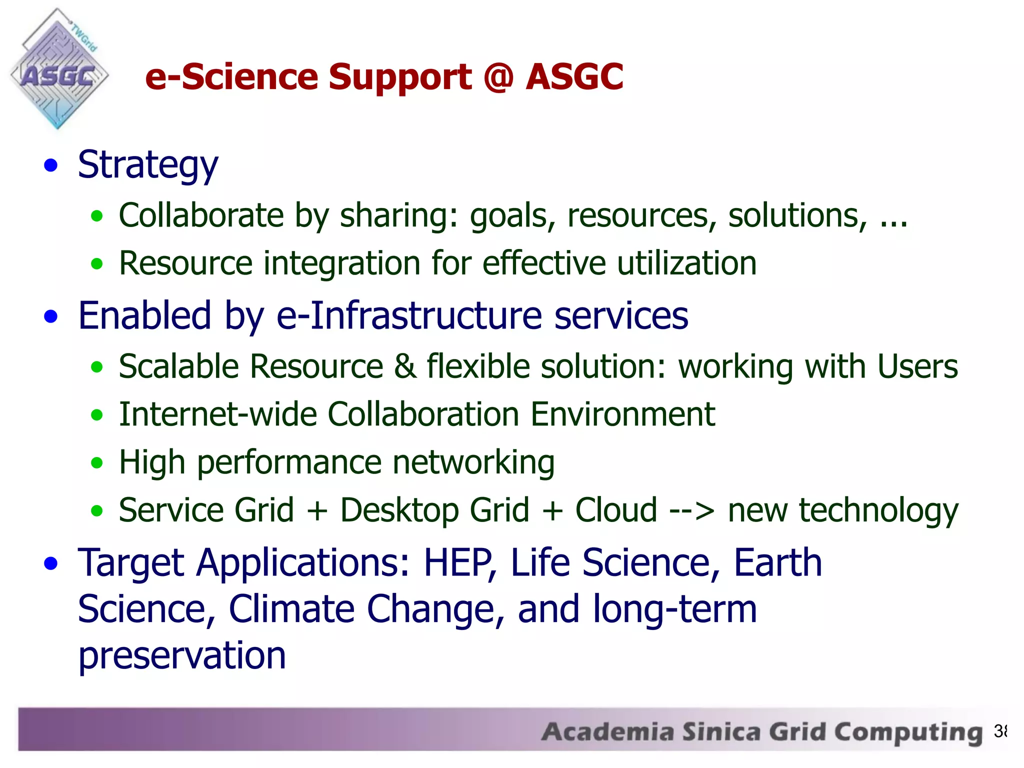 e-Science Support @ ASGC Strategy Collaborate by sharing: goals, resources, solutions, ... Resource integration for effective utilization Enabled by e-Infrastructure services Scalable Resource & flexible solution: working with Users Internet-wide Collaboration Environment High performance networking Service Grid + Desktop Grid + Cloud --> new technology Target Applications: HEP, Life Science, Earth Science, Climate Change, and long-term preservation 